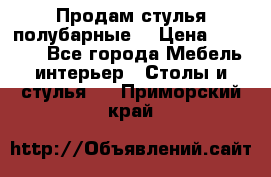 Продам стулья полубарные  › Цена ­ 13 000 - Все города Мебель, интерьер » Столы и стулья   . Приморский край